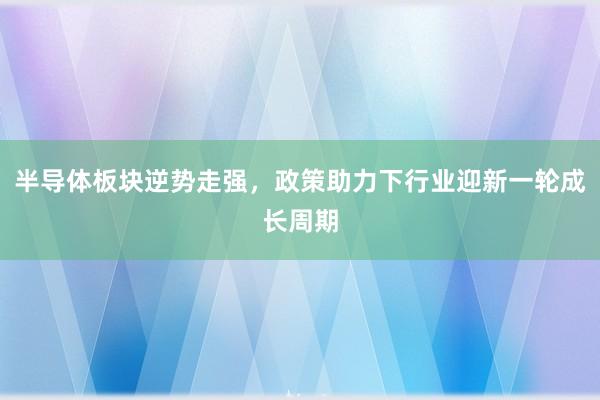 半导体板块逆势走强，政策助力下行业迎新一轮成长周期
