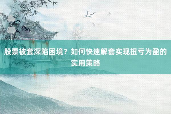 股票被套深陷困境？如何快速解套实现扭亏为盈的实用策略